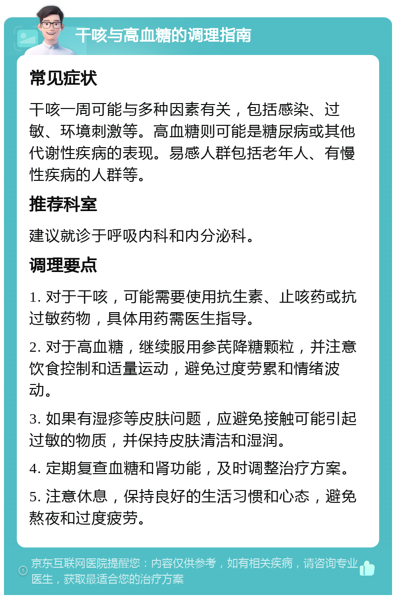 干咳与高血糖的调理指南 常见症状 干咳一周可能与多种因素有关，包括感染、过敏、环境刺激等。高血糖则可能是糖尿病或其他代谢性疾病的表现。易感人群包括老年人、有慢性疾病的人群等。 推荐科室 建议就诊于呼吸内科和内分泌科。 调理要点 1. 对于干咳，可能需要使用抗生素、止咳药或抗过敏药物，具体用药需医生指导。 2. 对于高血糖，继续服用参芪降糖颗粒，并注意饮食控制和适量运动，避免过度劳累和情绪波动。 3. 如果有湿疹等皮肤问题，应避免接触可能引起过敏的物质，并保持皮肤清洁和湿润。 4. 定期复查血糖和肾功能，及时调整治疗方案。 5. 注意休息，保持良好的生活习惯和心态，避免熬夜和过度疲劳。