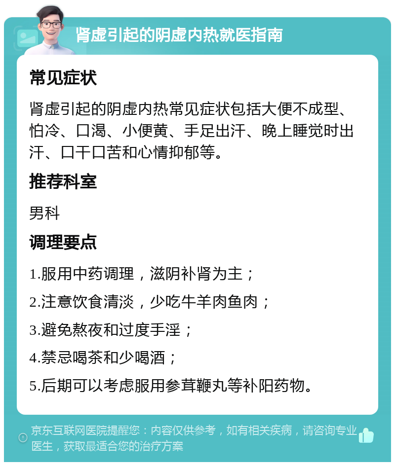 肾虚引起的阴虚内热就医指南 常见症状 肾虚引起的阴虚内热常见症状包括大便不成型、怕冷、口渴、小便黄、手足出汗、晚上睡觉时出汗、口干口苦和心情抑郁等。 推荐科室 男科 调理要点 1.服用中药调理，滋阴补肾为主； 2.注意饮食清淡，少吃牛羊肉鱼肉； 3.避免熬夜和过度手淫； 4.禁忌喝茶和少喝酒； 5.后期可以考虑服用参茸鞭丸等补阳药物。