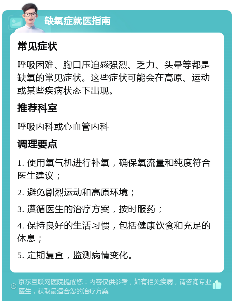 缺氧症就医指南 常见症状 呼吸困难、胸口压迫感强烈、乏力、头晕等都是缺氧的常见症状。这些症状可能会在高原、运动或某些疾病状态下出现。 推荐科室 呼吸内科或心血管内科 调理要点 1. 使用氧气机进行补氧，确保氧流量和纯度符合医生建议； 2. 避免剧烈运动和高原环境； 3. 遵循医生的治疗方案，按时服药； 4. 保持良好的生活习惯，包括健康饮食和充足的休息； 5. 定期复查，监测病情变化。