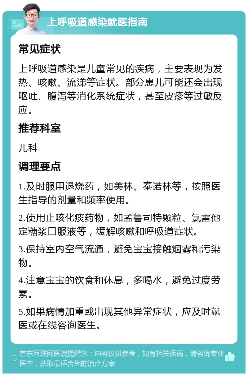 上呼吸道感染就医指南 常见症状 上呼吸道感染是儿童常见的疾病，主要表现为发热、咳嗽、流涕等症状。部分患儿可能还会出现呕吐、腹泻等消化系统症状，甚至皮疹等过敏反应。 推荐科室 儿科 调理要点 1.及时服用退烧药，如美林、泰诺林等，按照医生指导的剂量和频率使用。 2.使用止咳化痰药物，如孟鲁司特颗粒、氯雷他定糖浆口服液等，缓解咳嗽和呼吸道症状。 3.保持室内空气流通，避免宝宝接触烟雾和污染物。 4.注意宝宝的饮食和休息，多喝水，避免过度劳累。 5.如果病情加重或出现其他异常症状，应及时就医或在线咨询医生。