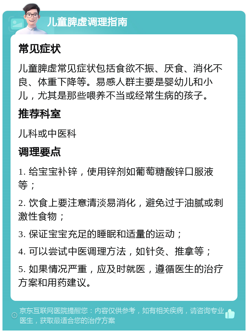 儿童脾虚调理指南 常见症状 儿童脾虚常见症状包括食欲不振、厌食、消化不良、体重下降等。易感人群主要是婴幼儿和小儿，尤其是那些喂养不当或经常生病的孩子。 推荐科室 儿科或中医科 调理要点 1. 给宝宝补锌，使用锌剂如葡萄糖酸锌口服液等； 2. 饮食上要注意清淡易消化，避免过于油腻或刺激性食物； 3. 保证宝宝充足的睡眠和适量的运动； 4. 可以尝试中医调理方法，如针灸、推拿等； 5. 如果情况严重，应及时就医，遵循医生的治疗方案和用药建议。