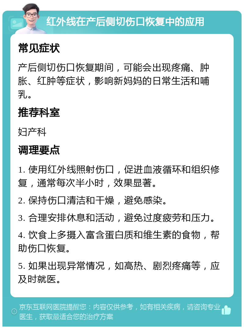 红外线在产后侧切伤口恢复中的应用 常见症状 产后侧切伤口恢复期间，可能会出现疼痛、肿胀、红肿等症状，影响新妈妈的日常生活和哺乳。 推荐科室 妇产科 调理要点 1. 使用红外线照射伤口，促进血液循环和组织修复，通常每次半小时，效果显著。 2. 保持伤口清洁和干燥，避免感染。 3. 合理安排休息和活动，避免过度疲劳和压力。 4. 饮食上多摄入富含蛋白质和维生素的食物，帮助伤口恢复。 5. 如果出现异常情况，如高热、剧烈疼痛等，应及时就医。