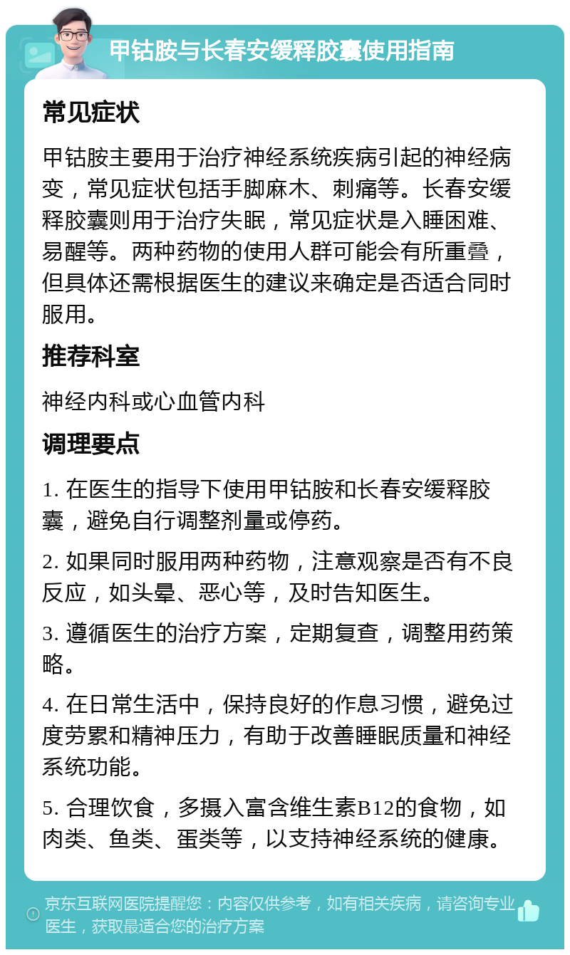 甲钴胺与长春安缓释胶囊使用指南 常见症状 甲钴胺主要用于治疗神经系统疾病引起的神经病变，常见症状包括手脚麻木、刺痛等。长春安缓释胶囊则用于治疗失眠，常见症状是入睡困难、易醒等。两种药物的使用人群可能会有所重叠，但具体还需根据医生的建议来确定是否适合同时服用。 推荐科室 神经内科或心血管内科 调理要点 1. 在医生的指导下使用甲钴胺和长春安缓释胶囊，避免自行调整剂量或停药。 2. 如果同时服用两种药物，注意观察是否有不良反应，如头晕、恶心等，及时告知医生。 3. 遵循医生的治疗方案，定期复查，调整用药策略。 4. 在日常生活中，保持良好的作息习惯，避免过度劳累和精神压力，有助于改善睡眠质量和神经系统功能。 5. 合理饮食，多摄入富含维生素B12的食物，如肉类、鱼类、蛋类等，以支持神经系统的健康。