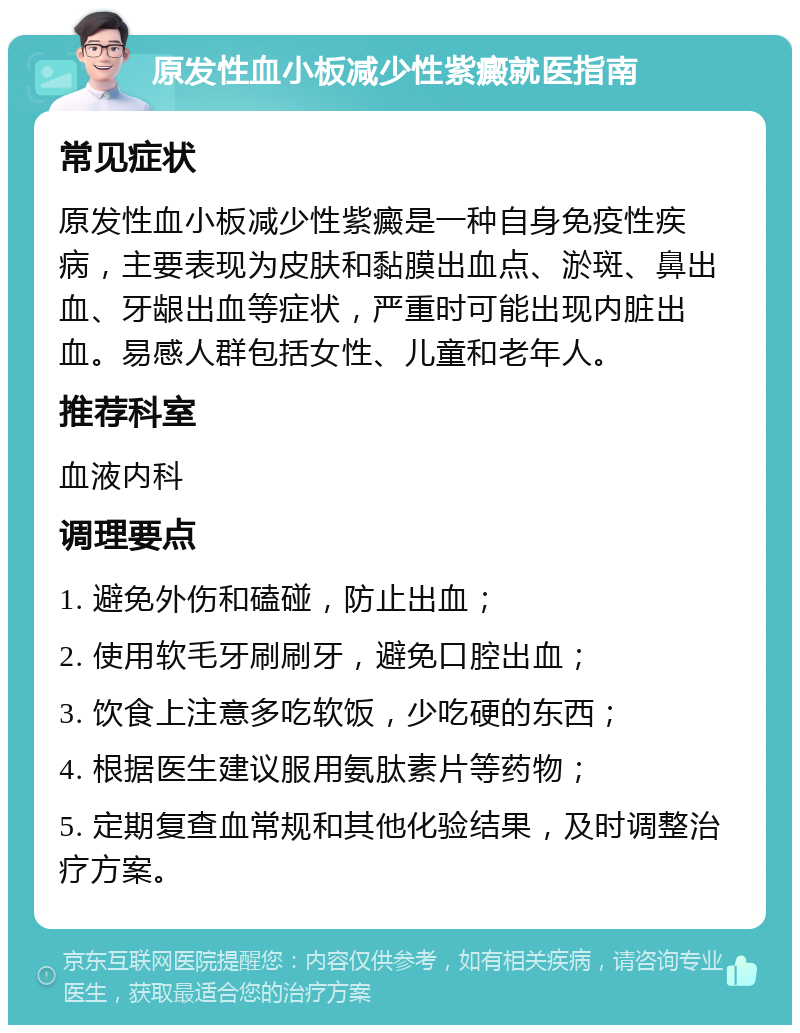 原发性血小板减少性紫癜就医指南 常见症状 原发性血小板减少性紫癜是一种自身免疫性疾病，主要表现为皮肤和黏膜出血点、淤斑、鼻出血、牙龈出血等症状，严重时可能出现内脏出血。易感人群包括女性、儿童和老年人。 推荐科室 血液内科 调理要点 1. 避免外伤和磕碰，防止出血； 2. 使用软毛牙刷刷牙，避免口腔出血； 3. 饮食上注意多吃软饭，少吃硬的东西； 4. 根据医生建议服用氨肽素片等药物； 5. 定期复查血常规和其他化验结果，及时调整治疗方案。