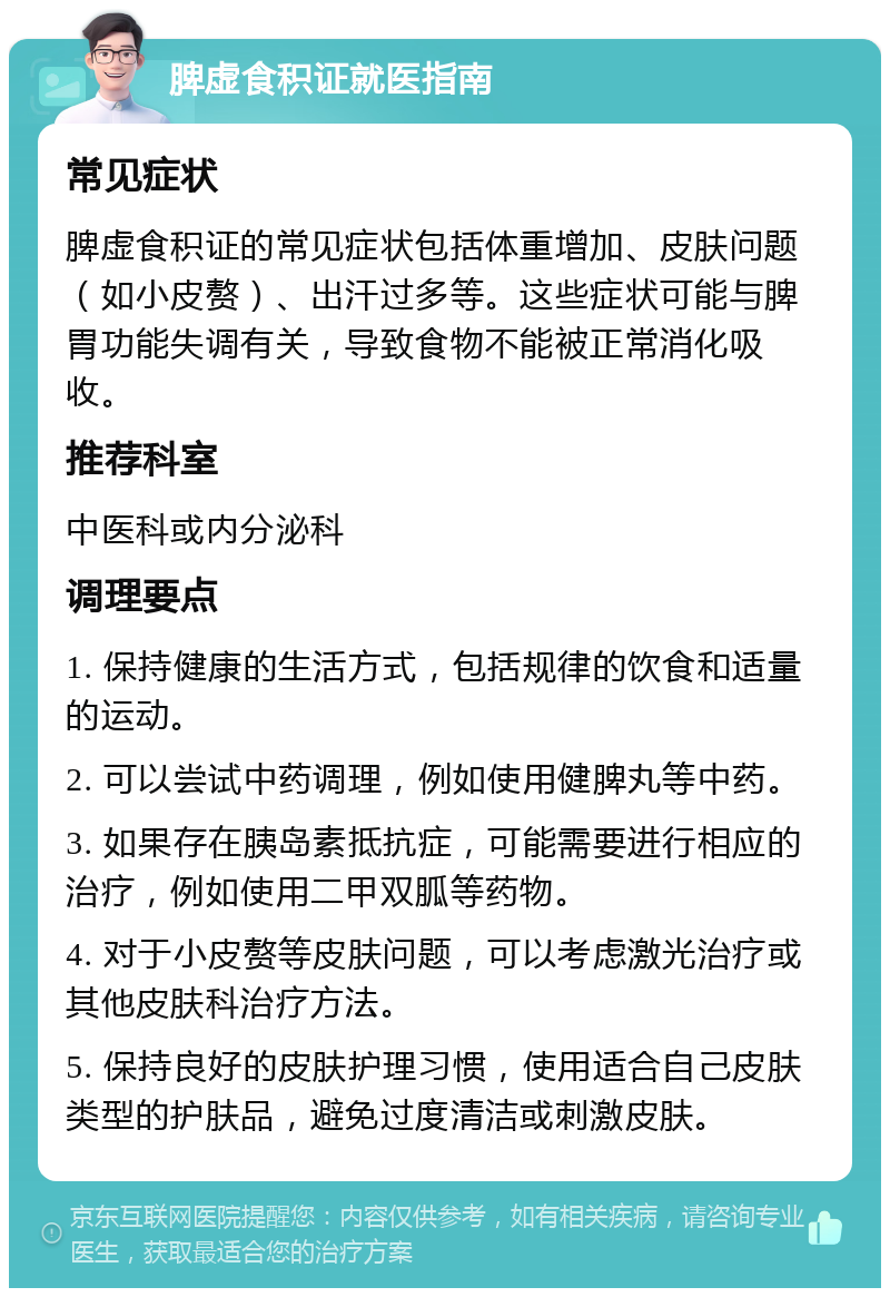 脾虚食积证就医指南 常见症状 脾虚食积证的常见症状包括体重增加、皮肤问题（如小皮赘）、出汗过多等。这些症状可能与脾胃功能失调有关，导致食物不能被正常消化吸收。 推荐科室 中医科或内分泌科 调理要点 1. 保持健康的生活方式，包括规律的饮食和适量的运动。 2. 可以尝试中药调理，例如使用健脾丸等中药。 3. 如果存在胰岛素抵抗症，可能需要进行相应的治疗，例如使用二甲双胍等药物。 4. 对于小皮赘等皮肤问题，可以考虑激光治疗或其他皮肤科治疗方法。 5. 保持良好的皮肤护理习惯，使用适合自己皮肤类型的护肤品，避免过度清洁或刺激皮肤。