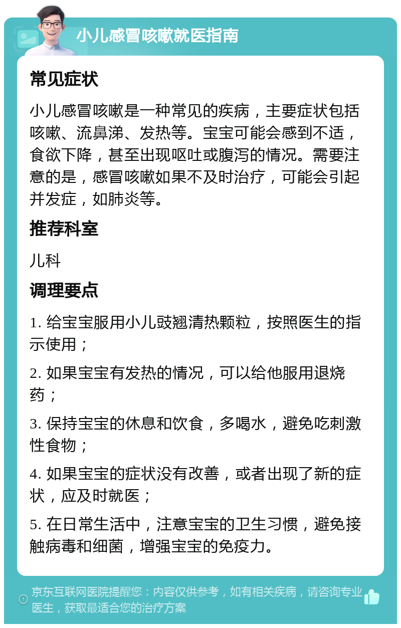 小儿感冒咳嗽就医指南 常见症状 小儿感冒咳嗽是一种常见的疾病，主要症状包括咳嗽、流鼻涕、发热等。宝宝可能会感到不适，食欲下降，甚至出现呕吐或腹泻的情况。需要注意的是，感冒咳嗽如果不及时治疗，可能会引起并发症，如肺炎等。 推荐科室 儿科 调理要点 1. 给宝宝服用小儿豉翘清热颗粒，按照医生的指示使用； 2. 如果宝宝有发热的情况，可以给他服用退烧药； 3. 保持宝宝的休息和饮食，多喝水，避免吃刺激性食物； 4. 如果宝宝的症状没有改善，或者出现了新的症状，应及时就医； 5. 在日常生活中，注意宝宝的卫生习惯，避免接触病毒和细菌，增强宝宝的免疫力。