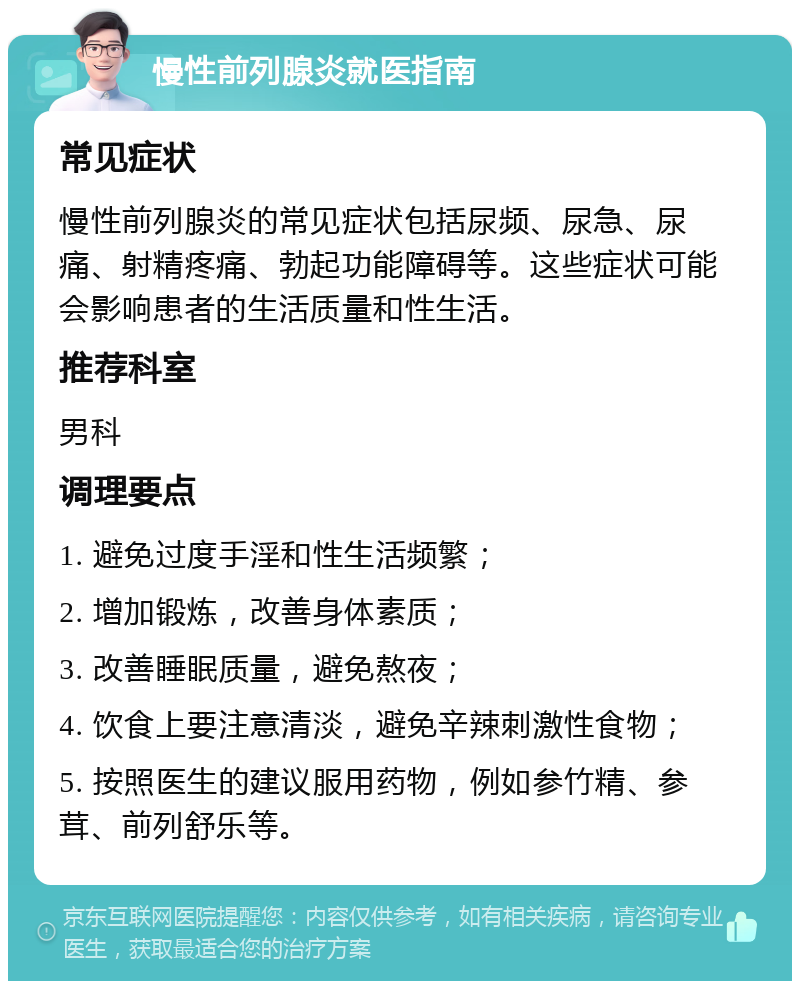 慢性前列腺炎就医指南 常见症状 慢性前列腺炎的常见症状包括尿频、尿急、尿痛、射精疼痛、勃起功能障碍等。这些症状可能会影响患者的生活质量和性生活。 推荐科室 男科 调理要点 1. 避免过度手淫和性生活频繁； 2. 增加锻炼，改善身体素质； 3. 改善睡眠质量，避免熬夜； 4. 饮食上要注意清淡，避免辛辣刺激性食物； 5. 按照医生的建议服用药物，例如参竹精、参茸、前列舒乐等。