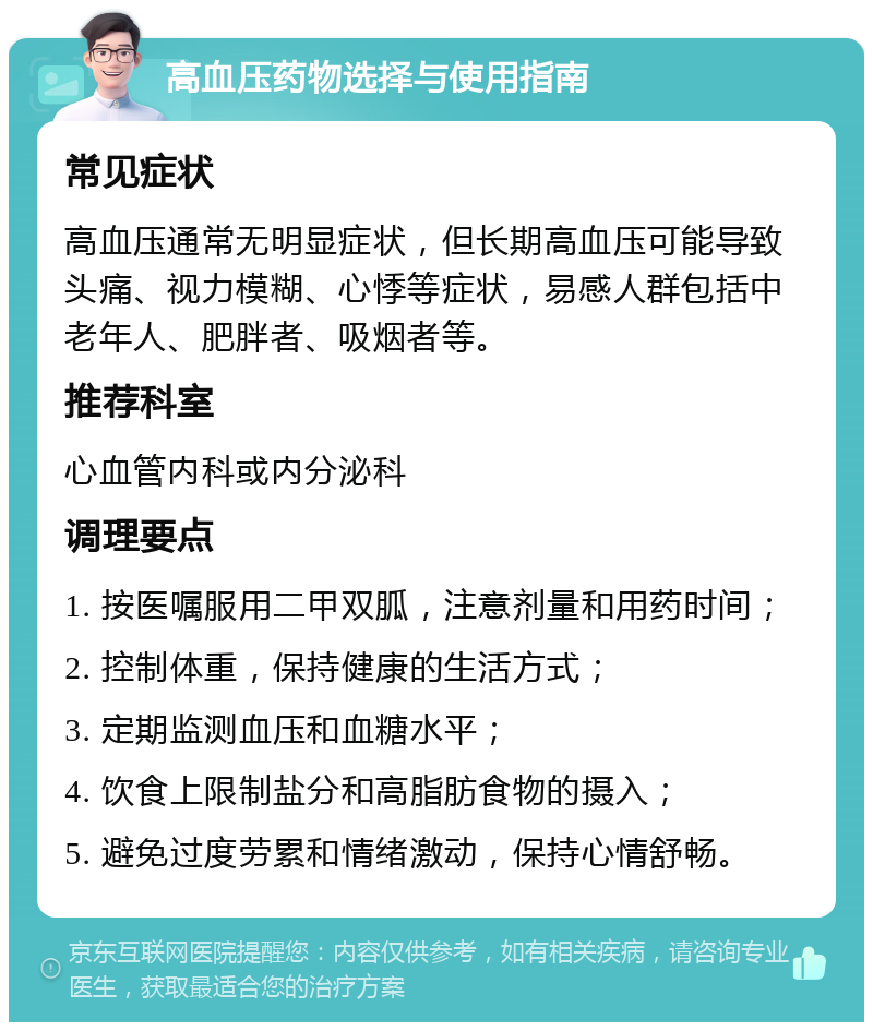 高血压药物选择与使用指南 常见症状 高血压通常无明显症状，但长期高血压可能导致头痛、视力模糊、心悸等症状，易感人群包括中老年人、肥胖者、吸烟者等。 推荐科室 心血管内科或内分泌科 调理要点 1. 按医嘱服用二甲双胍，注意剂量和用药时间； 2. 控制体重，保持健康的生活方式； 3. 定期监测血压和血糖水平； 4. 饮食上限制盐分和高脂肪食物的摄入； 5. 避免过度劳累和情绪激动，保持心情舒畅。