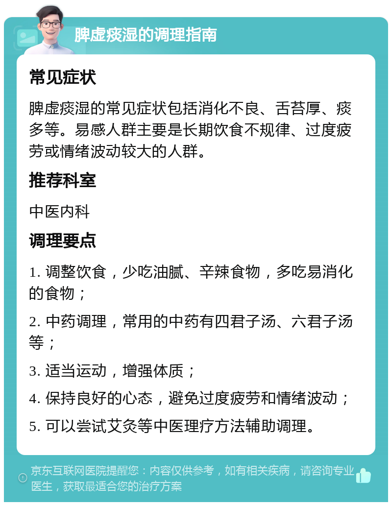 脾虚痰湿的调理指南 常见症状 脾虚痰湿的常见症状包括消化不良、舌苔厚、痰多等。易感人群主要是长期饮食不规律、过度疲劳或情绪波动较大的人群。 推荐科室 中医内科 调理要点 1. 调整饮食，少吃油腻、辛辣食物，多吃易消化的食物； 2. 中药调理，常用的中药有四君子汤、六君子汤等； 3. 适当运动，增强体质； 4. 保持良好的心态，避免过度疲劳和情绪波动； 5. 可以尝试艾灸等中医理疗方法辅助调理。