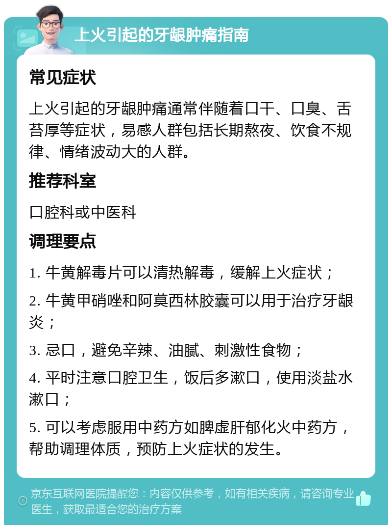 上火引起的牙龈肿痛指南 常见症状 上火引起的牙龈肿痛通常伴随着口干、口臭、舌苔厚等症状，易感人群包括长期熬夜、饮食不规律、情绪波动大的人群。 推荐科室 口腔科或中医科 调理要点 1. 牛黄解毒片可以清热解毒，缓解上火症状； 2. 牛黄甲硝唑和阿莫西林胶囊可以用于治疗牙龈炎； 3. 忌口，避免辛辣、油腻、刺激性食物； 4. 平时注意口腔卫生，饭后多漱口，使用淡盐水漱口； 5. 可以考虑服用中药方如脾虚肝郁化火中药方，帮助调理体质，预防上火症状的发生。