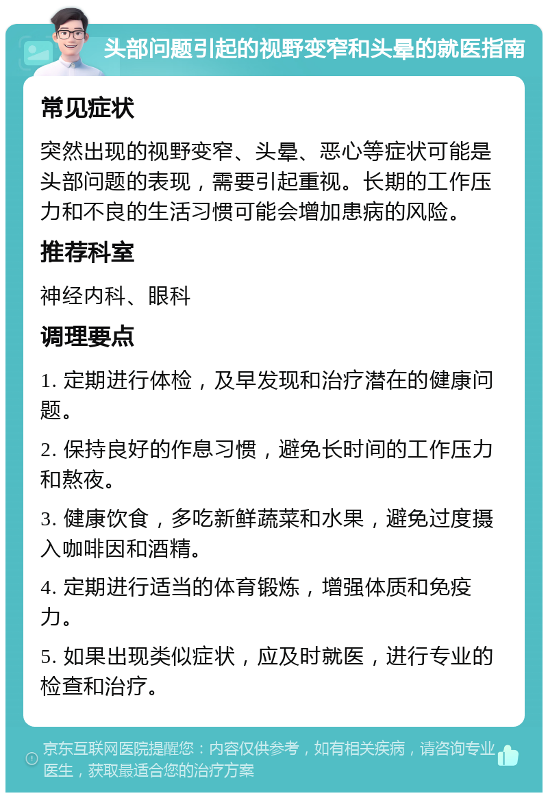 头部问题引起的视野变窄和头晕的就医指南 常见症状 突然出现的视野变窄、头晕、恶心等症状可能是头部问题的表现，需要引起重视。长期的工作压力和不良的生活习惯可能会增加患病的风险。 推荐科室 神经内科、眼科 调理要点 1. 定期进行体检，及早发现和治疗潜在的健康问题。 2. 保持良好的作息习惯，避免长时间的工作压力和熬夜。 3. 健康饮食，多吃新鲜蔬菜和水果，避免过度摄入咖啡因和酒精。 4. 定期进行适当的体育锻炼，增强体质和免疫力。 5. 如果出现类似症状，应及时就医，进行专业的检查和治疗。