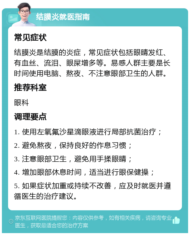 结膜炎就医指南 常见症状 结膜炎是结膜的炎症，常见症状包括眼睛发红、有血丝、流泪、眼屎增多等。易感人群主要是长时间使用电脑、熬夜、不注意眼部卫生的人群。 推荐科室 眼科 调理要点 1. 使用左氧氟沙星滴眼液进行局部抗菌治疗； 2. 避免熬夜，保持良好的作息习惯； 3. 注意眼部卫生，避免用手揉眼睛； 4. 增加眼部休息时间，适当进行眼保健操； 5. 如果症状加重或持续不改善，应及时就医并遵循医生的治疗建议。