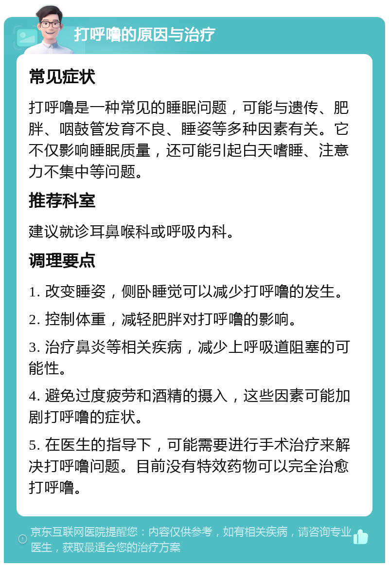 打呼噜的原因与治疗 常见症状 打呼噜是一种常见的睡眠问题，可能与遗传、肥胖、咽鼓管发育不良、睡姿等多种因素有关。它不仅影响睡眠质量，还可能引起白天嗜睡、注意力不集中等问题。 推荐科室 建议就诊耳鼻喉科或呼吸内科。 调理要点 1. 改变睡姿，侧卧睡觉可以减少打呼噜的发生。 2. 控制体重，减轻肥胖对打呼噜的影响。 3. 治疗鼻炎等相关疾病，减少上呼吸道阻塞的可能性。 4. 避免过度疲劳和酒精的摄入，这些因素可能加剧打呼噜的症状。 5. 在医生的指导下，可能需要进行手术治疗来解决打呼噜问题。目前没有特效药物可以完全治愈打呼噜。