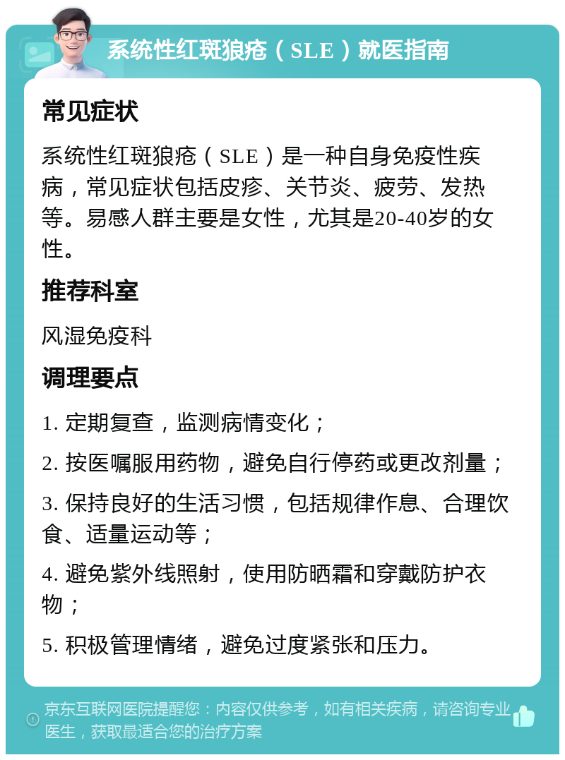 系统性红斑狼疮（SLE）就医指南 常见症状 系统性红斑狼疮（SLE）是一种自身免疫性疾病，常见症状包括皮疹、关节炎、疲劳、发热等。易感人群主要是女性，尤其是20-40岁的女性。 推荐科室 风湿免疫科 调理要点 1. 定期复查，监测病情变化； 2. 按医嘱服用药物，避免自行停药或更改剂量； 3. 保持良好的生活习惯，包括规律作息、合理饮食、适量运动等； 4. 避免紫外线照射，使用防晒霜和穿戴防护衣物； 5. 积极管理情绪，避免过度紧张和压力。