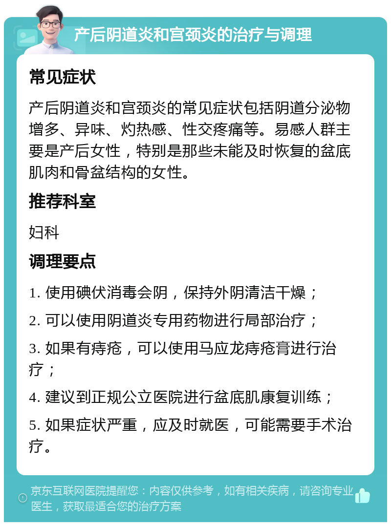 产后阴道炎和宫颈炎的治疗与调理 常见症状 产后阴道炎和宫颈炎的常见症状包括阴道分泌物增多、异味、灼热感、性交疼痛等。易感人群主要是产后女性，特别是那些未能及时恢复的盆底肌肉和骨盆结构的女性。 推荐科室 妇科 调理要点 1. 使用碘伏消毒会阴，保持外阴清洁干燥； 2. 可以使用阴道炎专用药物进行局部治疗； 3. 如果有痔疮，可以使用马应龙痔疮膏进行治疗； 4. 建议到正规公立医院进行盆底肌康复训练； 5. 如果症状严重，应及时就医，可能需要手术治疗。