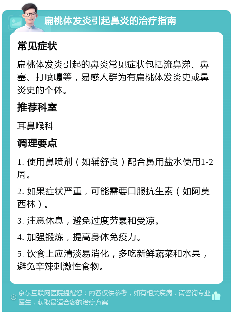 扁桃体发炎引起鼻炎的治疗指南 常见症状 扁桃体发炎引起的鼻炎常见症状包括流鼻涕、鼻塞、打喷嚏等，易感人群为有扁桃体发炎史或鼻炎史的个体。 推荐科室 耳鼻喉科 调理要点 1. 使用鼻喷剂（如辅舒良）配合鼻用盐水使用1-2周。 2. 如果症状严重，可能需要口服抗生素（如阿莫西林）。 3. 注意休息，避免过度劳累和受凉。 4. 加强锻炼，提高身体免疫力。 5. 饮食上应清淡易消化，多吃新鲜蔬菜和水果，避免辛辣刺激性食物。