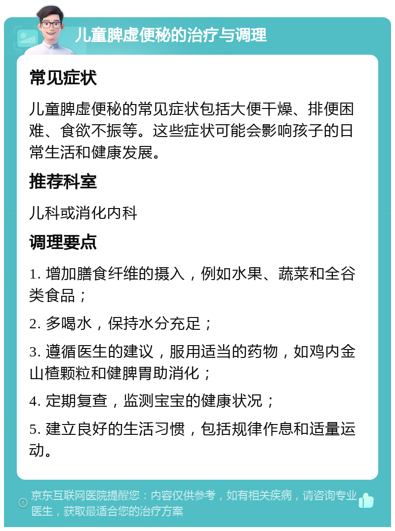 儿童脾虚便秘的治疗与调理 常见症状 儿童脾虚便秘的常见症状包括大便干燥、排便困难、食欲不振等。这些症状可能会影响孩子的日常生活和健康发展。 推荐科室 儿科或消化内科 调理要点 1. 增加膳食纤维的摄入，例如水果、蔬菜和全谷类食品； 2. 多喝水，保持水分充足； 3. 遵循医生的建议，服用适当的药物，如鸡内金山楂颗粒和健脾胃助消化； 4. 定期复查，监测宝宝的健康状况； 5. 建立良好的生活习惯，包括规律作息和适量运动。