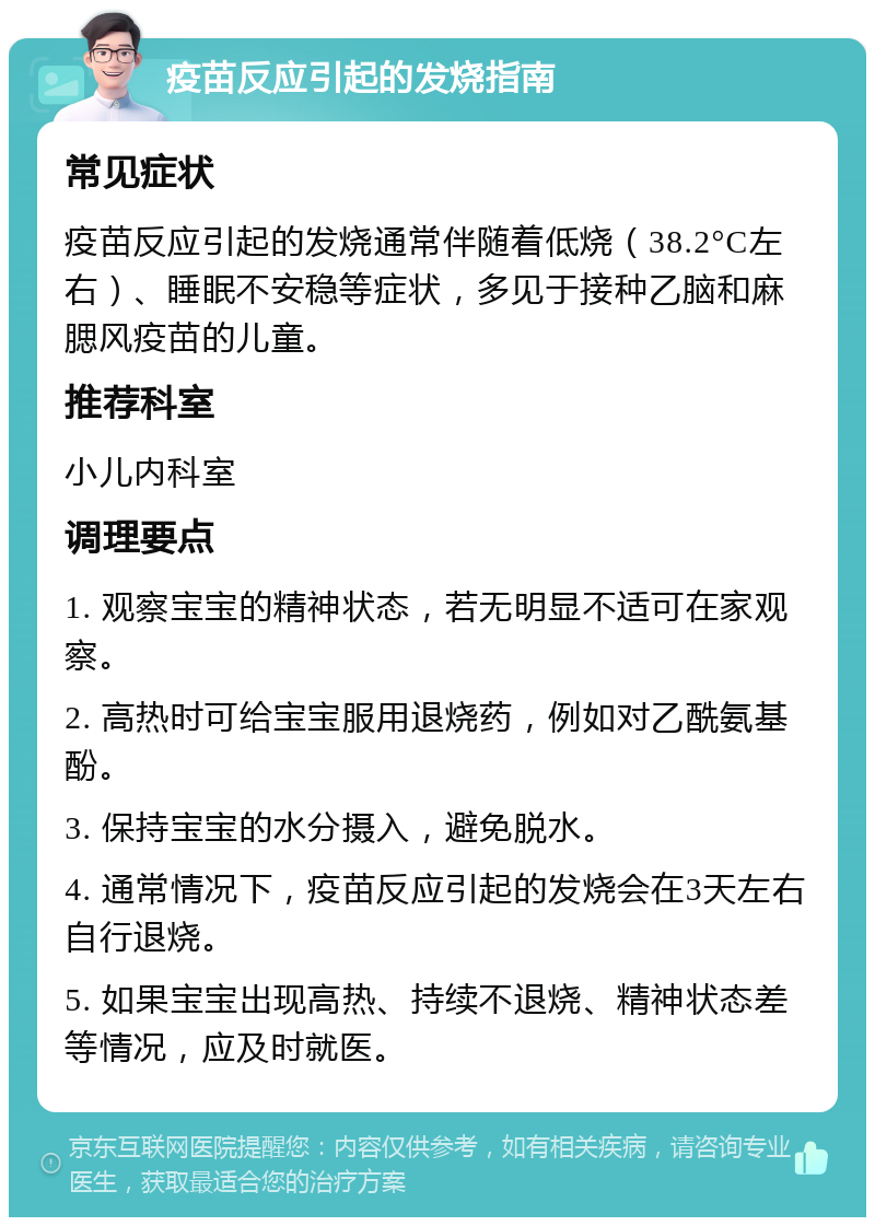 疫苗反应引起的发烧指南 常见症状 疫苗反应引起的发烧通常伴随着低烧（38.2°C左右）、睡眠不安稳等症状，多见于接种乙脑和麻腮风疫苗的儿童。 推荐科室 小儿内科室 调理要点 1. 观察宝宝的精神状态，若无明显不适可在家观察。 2. 高热时可给宝宝服用退烧药，例如对乙酰氨基酚。 3. 保持宝宝的水分摄入，避免脱水。 4. 通常情况下，疫苗反应引起的发烧会在3天左右自行退烧。 5. 如果宝宝出现高热、持续不退烧、精神状态差等情况，应及时就医。