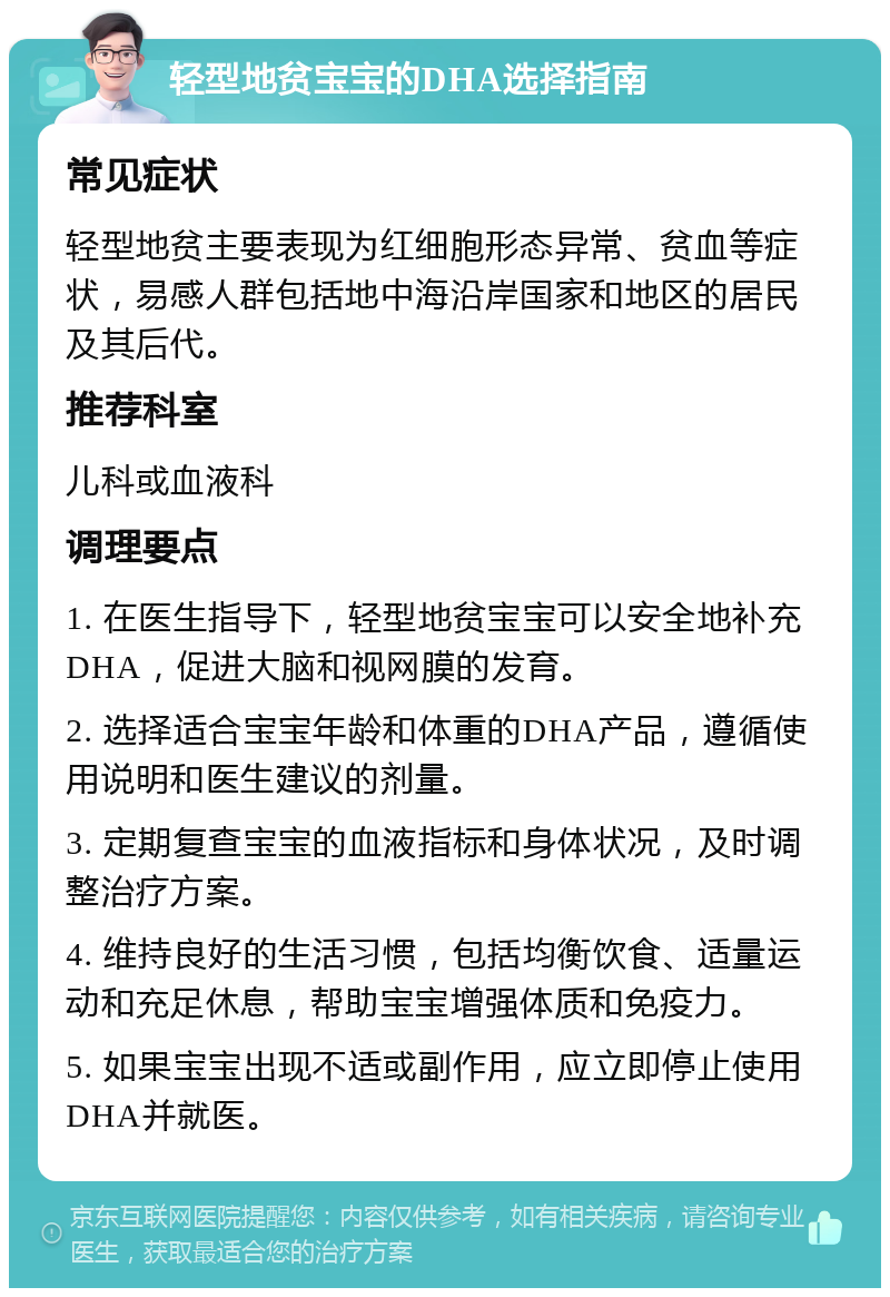 轻型地贫宝宝的DHA选择指南 常见症状 轻型地贫主要表现为红细胞形态异常、贫血等症状，易感人群包括地中海沿岸国家和地区的居民及其后代。 推荐科室 儿科或血液科 调理要点 1. 在医生指导下，轻型地贫宝宝可以安全地补充DHA，促进大脑和视网膜的发育。 2. 选择适合宝宝年龄和体重的DHA产品，遵循使用说明和医生建议的剂量。 3. 定期复查宝宝的血液指标和身体状况，及时调整治疗方案。 4. 维持良好的生活习惯，包括均衡饮食、适量运动和充足休息，帮助宝宝增强体质和免疫力。 5. 如果宝宝出现不适或副作用，应立即停止使用DHA并就医。