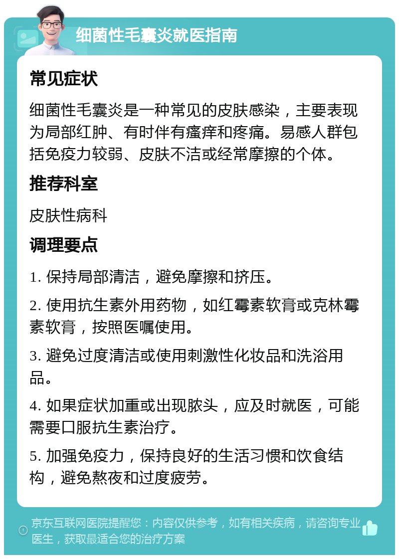 细菌性毛囊炎就医指南 常见症状 细菌性毛囊炎是一种常见的皮肤感染，主要表现为局部红肿、有时伴有瘙痒和疼痛。易感人群包括免疫力较弱、皮肤不洁或经常摩擦的个体。 推荐科室 皮肤性病科 调理要点 1. 保持局部清洁，避免摩擦和挤压。 2. 使用抗生素外用药物，如红霉素软膏或克林霉素软膏，按照医嘱使用。 3. 避免过度清洁或使用刺激性化妆品和洗浴用品。 4. 如果症状加重或出现脓头，应及时就医，可能需要口服抗生素治疗。 5. 加强免疫力，保持良好的生活习惯和饮食结构，避免熬夜和过度疲劳。