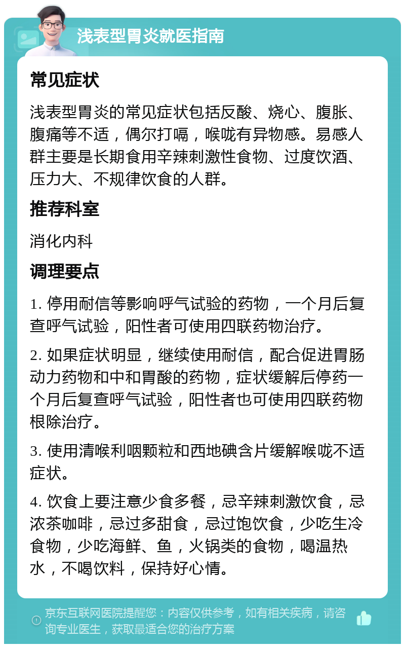 浅表型胃炎就医指南 常见症状 浅表型胃炎的常见症状包括反酸、烧心、腹胀、腹痛等不适，偶尔打嗝，喉咙有异物感。易感人群主要是长期食用辛辣刺激性食物、过度饮酒、压力大、不规律饮食的人群。 推荐科室 消化内科 调理要点 1. 停用耐信等影响呼气试验的药物，一个月后复查呼气试验，阳性者可使用四联药物治疗。 2. 如果症状明显，继续使用耐信，配合促进胃肠动力药物和中和胃酸的药物，症状缓解后停药一个月后复查呼气试验，阳性者也可使用四联药物根除治疗。 3. 使用清喉利咽颗粒和西地碘含片缓解喉咙不适症状。 4. 饮食上要注意少食多餐，忌辛辣刺激饮食，忌浓茶咖啡，忌过多甜食，忌过饱饮食，少吃生冷食物，少吃海鲜、鱼，火锅类的食物，喝温热水，不喝饮料，保持好心情。