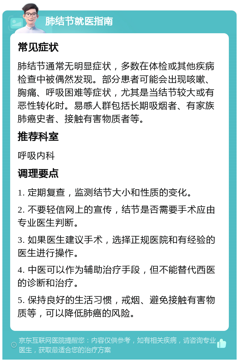 肺结节就医指南 常见症状 肺结节通常无明显症状，多数在体检或其他疾病检查中被偶然发现。部分患者可能会出现咳嗽、胸痛、呼吸困难等症状，尤其是当结节较大或有恶性转化时。易感人群包括长期吸烟者、有家族肺癌史者、接触有害物质者等。 推荐科室 呼吸内科 调理要点 1. 定期复查，监测结节大小和性质的变化。 2. 不要轻信网上的宣传，结节是否需要手术应由专业医生判断。 3. 如果医生建议手术，选择正规医院和有经验的医生进行操作。 4. 中医可以作为辅助治疗手段，但不能替代西医的诊断和治疗。 5. 保持良好的生活习惯，戒烟、避免接触有害物质等，可以降低肺癌的风险。