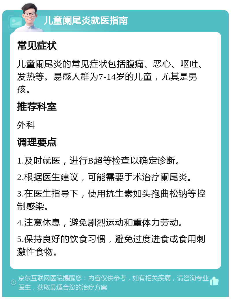 儿童阑尾炎就医指南 常见症状 儿童阑尾炎的常见症状包括腹痛、恶心、呕吐、发热等。易感人群为7-14岁的儿童，尤其是男孩。 推荐科室 外科 调理要点 1.及时就医，进行B超等检查以确定诊断。 2.根据医生建议，可能需要手术治疗阑尾炎。 3.在医生指导下，使用抗生素如头孢曲松钠等控制感染。 4.注意休息，避免剧烈运动和重体力劳动。 5.保持良好的饮食习惯，避免过度进食或食用刺激性食物。