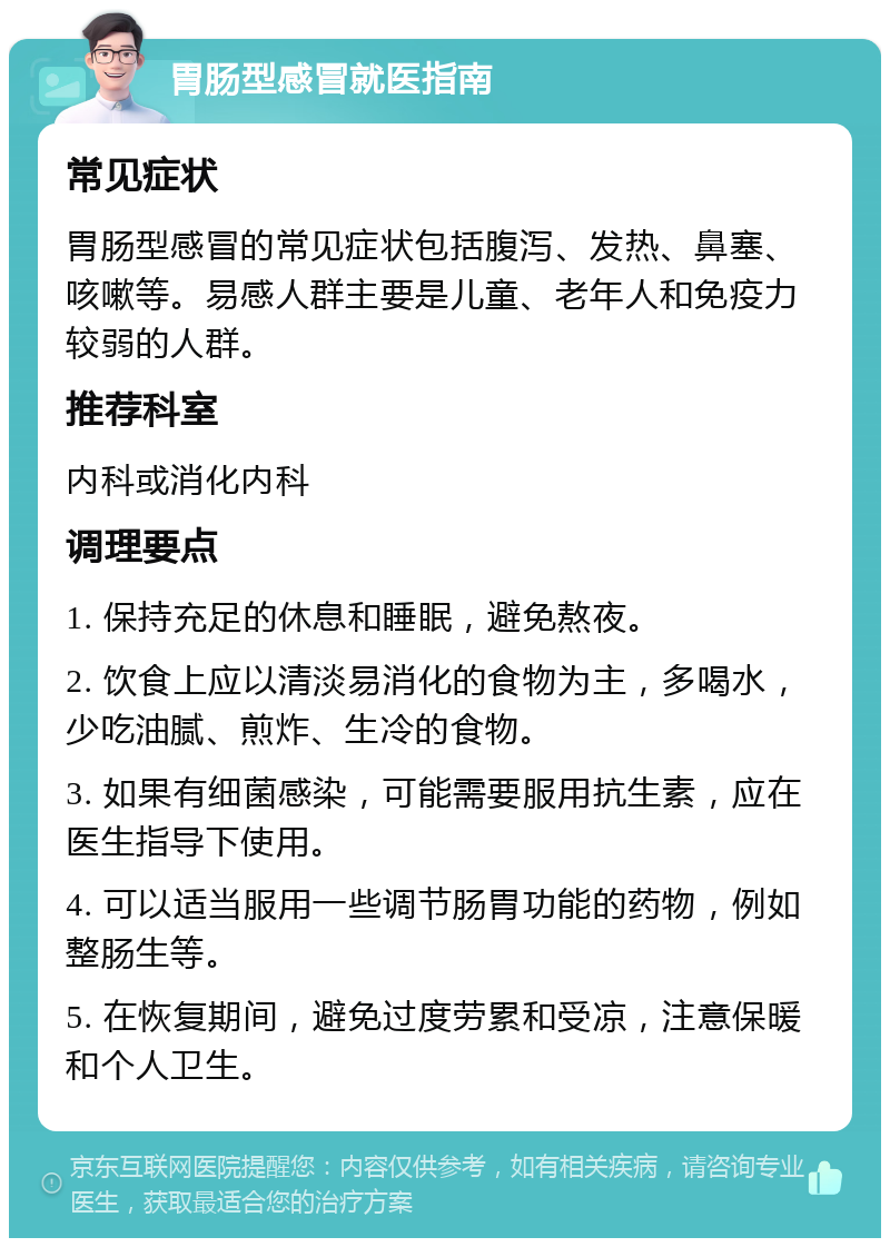 胃肠型感冒就医指南 常见症状 胃肠型感冒的常见症状包括腹泻、发热、鼻塞、咳嗽等。易感人群主要是儿童、老年人和免疫力较弱的人群。 推荐科室 内科或消化内科 调理要点 1. 保持充足的休息和睡眠，避免熬夜。 2. 饮食上应以清淡易消化的食物为主，多喝水，少吃油腻、煎炸、生冷的食物。 3. 如果有细菌感染，可能需要服用抗生素，应在医生指导下使用。 4. 可以适当服用一些调节肠胃功能的药物，例如整肠生等。 5. 在恢复期间，避免过度劳累和受凉，注意保暖和个人卫生。