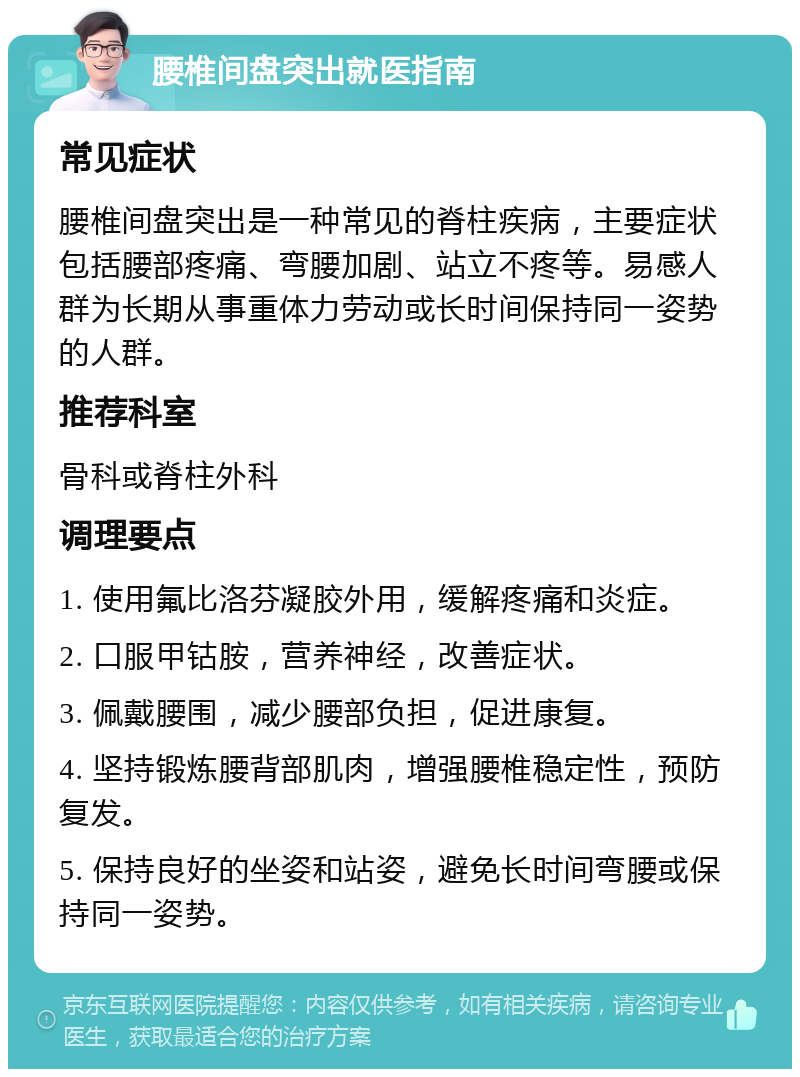 腰椎间盘突出就医指南 常见症状 腰椎间盘突出是一种常见的脊柱疾病，主要症状包括腰部疼痛、弯腰加剧、站立不疼等。易感人群为长期从事重体力劳动或长时间保持同一姿势的人群。 推荐科室 骨科或脊柱外科 调理要点 1. 使用氟比洛芬凝胶外用，缓解疼痛和炎症。 2. 口服甲钴胺，营养神经，改善症状。 3. 佩戴腰围，减少腰部负担，促进康复。 4. 坚持锻炼腰背部肌肉，增强腰椎稳定性，预防复发。 5. 保持良好的坐姿和站姿，避免长时间弯腰或保持同一姿势。