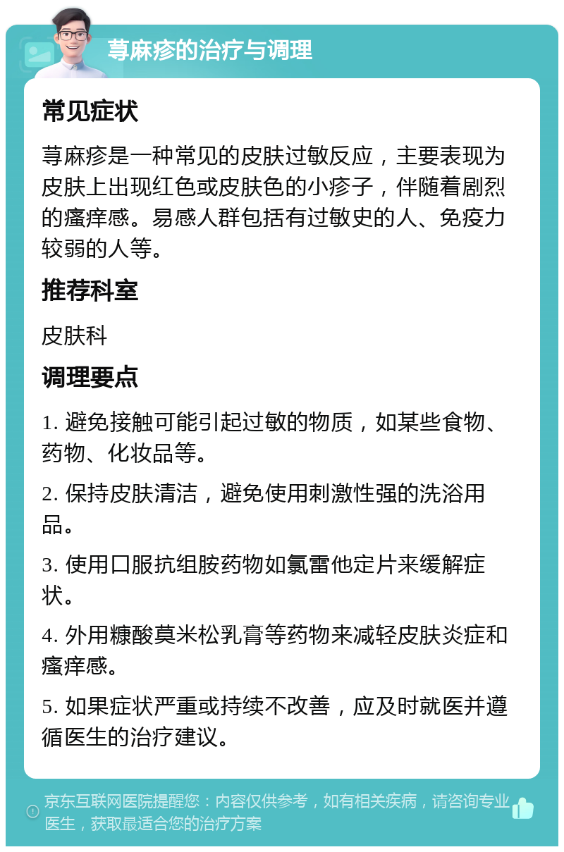 荨麻疹的治疗与调理 常见症状 荨麻疹是一种常见的皮肤过敏反应，主要表现为皮肤上出现红色或皮肤色的小疹子，伴随着剧烈的瘙痒感。易感人群包括有过敏史的人、免疫力较弱的人等。 推荐科室 皮肤科 调理要点 1. 避免接触可能引起过敏的物质，如某些食物、药物、化妆品等。 2. 保持皮肤清洁，避免使用刺激性强的洗浴用品。 3. 使用口服抗组胺药物如氯雷他定片来缓解症状。 4. 外用糠酸莫米松乳膏等药物来减轻皮肤炎症和瘙痒感。 5. 如果症状严重或持续不改善，应及时就医并遵循医生的治疗建议。