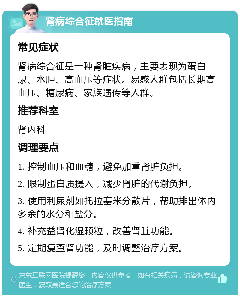 肾病综合征就医指南 常见症状 肾病综合征是一种肾脏疾病，主要表现为蛋白尿、水肿、高血压等症状。易感人群包括长期高血压、糖尿病、家族遗传等人群。 推荐科室 肾内科 调理要点 1. 控制血压和血糖，避免加重肾脏负担。 2. 限制蛋白质摄入，减少肾脏的代谢负担。 3. 使用利尿剂如托拉塞米分散片，帮助排出体内多余的水分和盐分。 4. 补充益肾化湿颗粒，改善肾脏功能。 5. 定期复查肾功能，及时调整治疗方案。