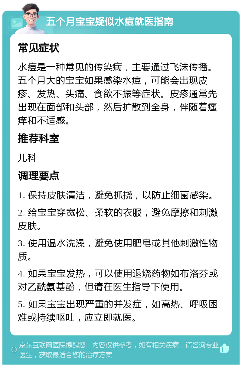 五个月宝宝疑似水痘就医指南 常见症状 水痘是一种常见的传染病，主要通过飞沫传播。五个月大的宝宝如果感染水痘，可能会出现皮疹、发热、头痛、食欲不振等症状。皮疹通常先出现在面部和头部，然后扩散到全身，伴随着瘙痒和不适感。 推荐科室 儿科 调理要点 1. 保持皮肤清洁，避免抓挠，以防止细菌感染。 2. 给宝宝穿宽松、柔软的衣服，避免摩擦和刺激皮肤。 3. 使用温水洗澡，避免使用肥皂或其他刺激性物质。 4. 如果宝宝发热，可以使用退烧药物如布洛芬或对乙酰氨基酚，但请在医生指导下使用。 5. 如果宝宝出现严重的并发症，如高热、呼吸困难或持续呕吐，应立即就医。