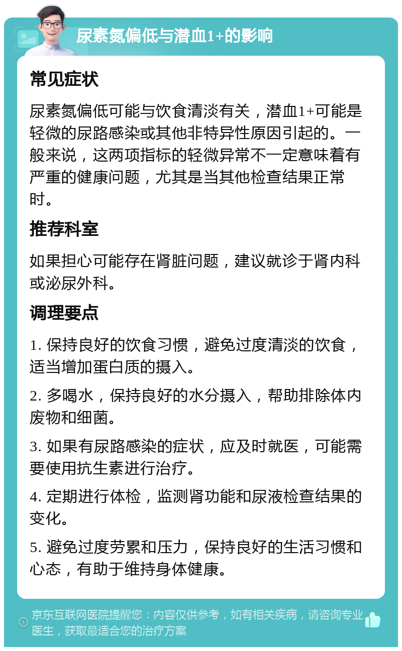 尿素氮偏低与潜血1+的影响 常见症状 尿素氮偏低可能与饮食清淡有关，潜血1+可能是轻微的尿路感染或其他非特异性原因引起的。一般来说，这两项指标的轻微异常不一定意味着有严重的健康问题，尤其是当其他检查结果正常时。 推荐科室 如果担心可能存在肾脏问题，建议就诊于肾内科或泌尿外科。 调理要点 1. 保持良好的饮食习惯，避免过度清淡的饮食，适当增加蛋白质的摄入。 2. 多喝水，保持良好的水分摄入，帮助排除体内废物和细菌。 3. 如果有尿路感染的症状，应及时就医，可能需要使用抗生素进行治疗。 4. 定期进行体检，监测肾功能和尿液检查结果的变化。 5. 避免过度劳累和压力，保持良好的生活习惯和心态，有助于维持身体健康。