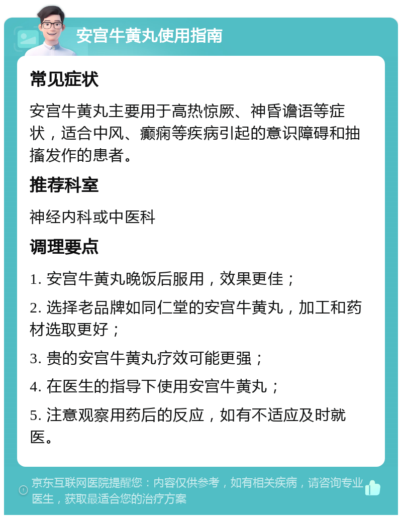 安宫牛黄丸使用指南 常见症状 安宫牛黄丸主要用于高热惊厥、神昏谵语等症状，适合中风、癫痫等疾病引起的意识障碍和抽搐发作的患者。 推荐科室 神经内科或中医科 调理要点 1. 安宫牛黄丸晚饭后服用，效果更佳； 2. 选择老品牌如同仁堂的安宫牛黄丸，加工和药材选取更好； 3. 贵的安宫牛黄丸疗效可能更强； 4. 在医生的指导下使用安宫牛黄丸； 5. 注意观察用药后的反应，如有不适应及时就医。