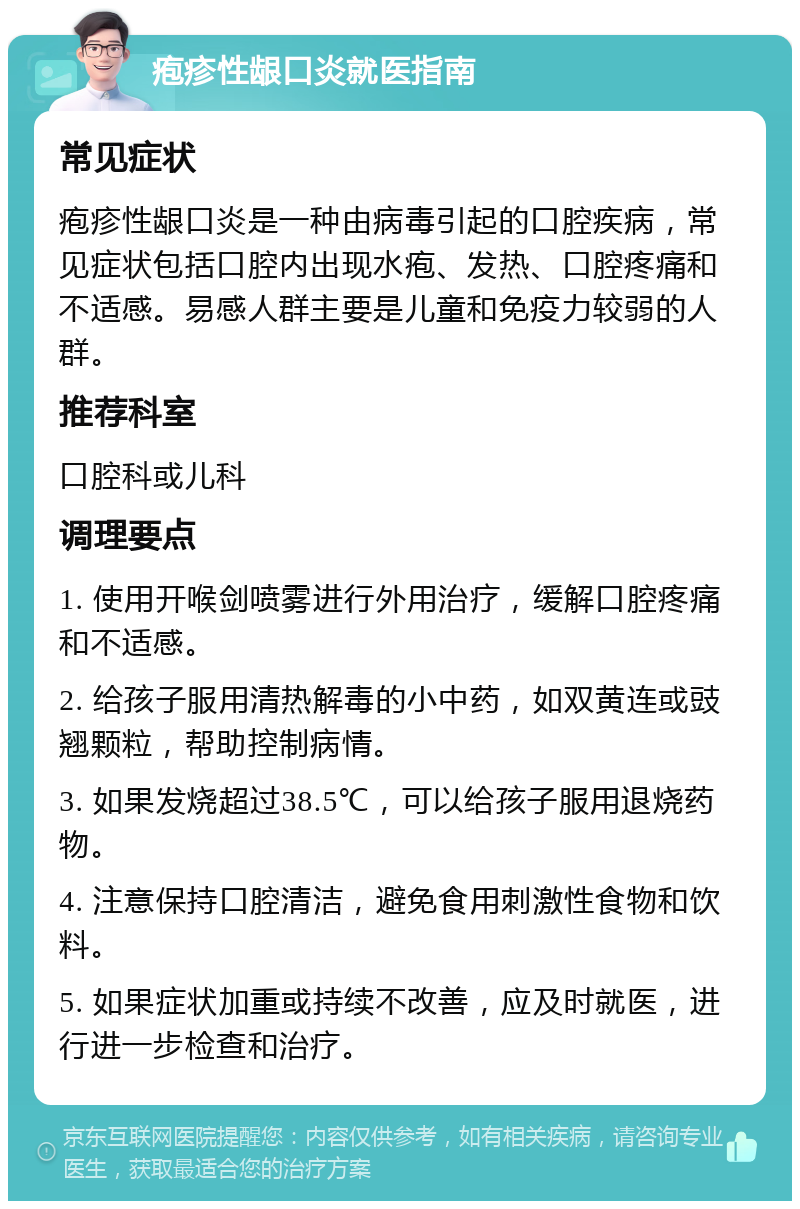 疱疹性龈口炎就医指南 常见症状 疱疹性龈口炎是一种由病毒引起的口腔疾病，常见症状包括口腔内出现水疱、发热、口腔疼痛和不适感。易感人群主要是儿童和免疫力较弱的人群。 推荐科室 口腔科或儿科 调理要点 1. 使用开喉剑喷雾进行外用治疗，缓解口腔疼痛和不适感。 2. 给孩子服用清热解毒的小中药，如双黄连或豉翘颗粒，帮助控制病情。 3. 如果发烧超过38.5℃，可以给孩子服用退烧药物。 4. 注意保持口腔清洁，避免食用刺激性食物和饮料。 5. 如果症状加重或持续不改善，应及时就医，进行进一步检查和治疗。