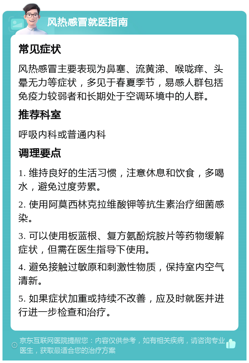 风热感冒就医指南 常见症状 风热感冒主要表现为鼻塞、流黄涕、喉咙痒、头晕无力等症状，多见于春夏季节，易感人群包括免疫力较弱者和长期处于空调环境中的人群。 推荐科室 呼吸内科或普通内科 调理要点 1. 维持良好的生活习惯，注意休息和饮食，多喝水，避免过度劳累。 2. 使用阿莫西林克拉维酸钾等抗生素治疗细菌感染。 3. 可以使用板蓝根、复方氨酚烷胺片等药物缓解症状，但需在医生指导下使用。 4. 避免接触过敏原和刺激性物质，保持室内空气清新。 5. 如果症状加重或持续不改善，应及时就医并进行进一步检查和治疗。