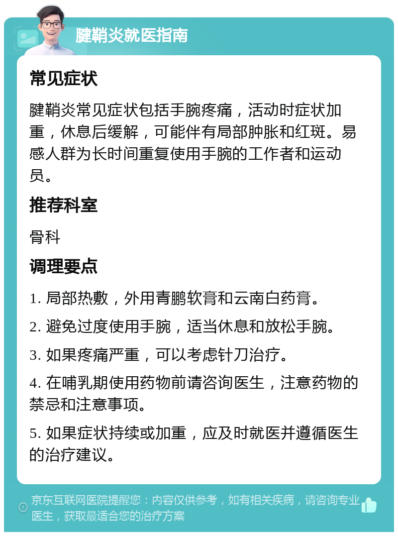 腱鞘炎就医指南 常见症状 腱鞘炎常见症状包括手腕疼痛，活动时症状加重，休息后缓解，可能伴有局部肿胀和红斑。易感人群为长时间重复使用手腕的工作者和运动员。 推荐科室 骨科 调理要点 1. 局部热敷，外用青鹏软膏和云南白药膏。 2. 避免过度使用手腕，适当休息和放松手腕。 3. 如果疼痛严重，可以考虑针刀治疗。 4. 在哺乳期使用药物前请咨询医生，注意药物的禁忌和注意事项。 5. 如果症状持续或加重，应及时就医并遵循医生的治疗建议。