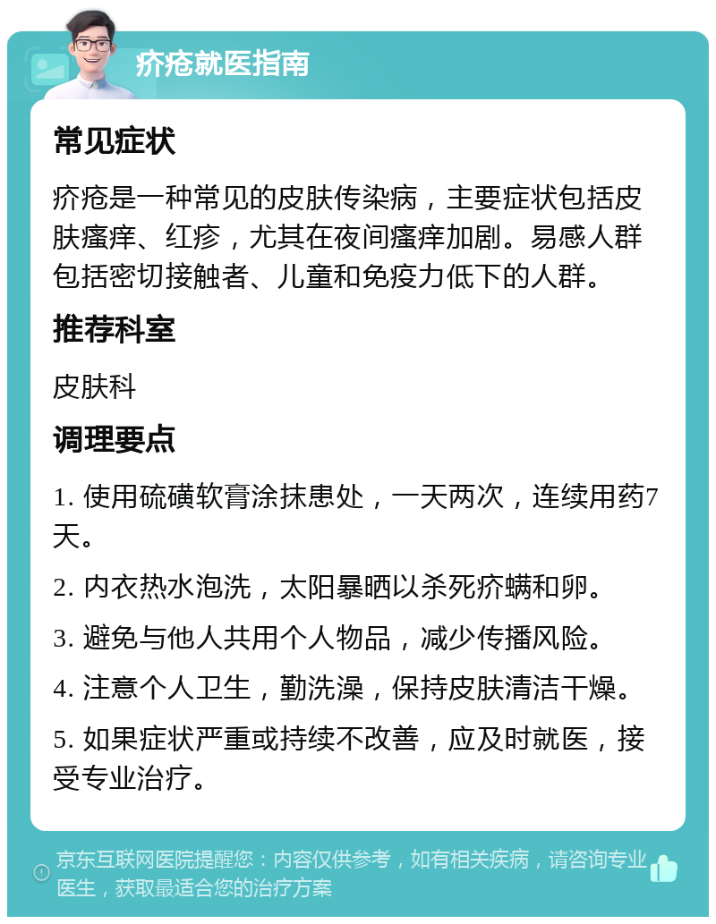 疥疮就医指南 常见症状 疥疮是一种常见的皮肤传染病，主要症状包括皮肤瘙痒、红疹，尤其在夜间瘙痒加剧。易感人群包括密切接触者、儿童和免疫力低下的人群。 推荐科室 皮肤科 调理要点 1. 使用硫磺软膏涂抹患处，一天两次，连续用药7天。 2. 内衣热水泡洗，太阳暴晒以杀死疥螨和卵。 3. 避免与他人共用个人物品，减少传播风险。 4. 注意个人卫生，勤洗澡，保持皮肤清洁干燥。 5. 如果症状严重或持续不改善，应及时就医，接受专业治疗。