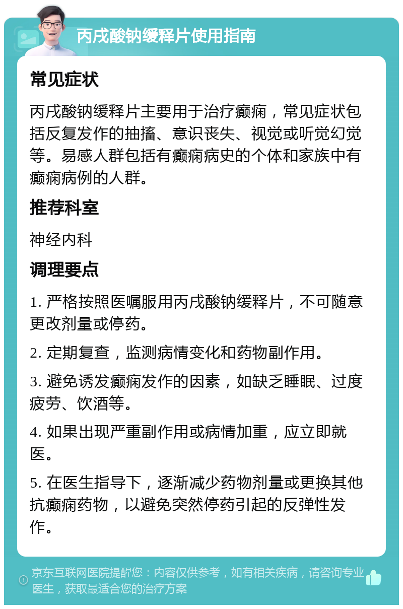 丙戌酸钠缓释片使用指南 常见症状 丙戌酸钠缓释片主要用于治疗癫痫，常见症状包括反复发作的抽搐、意识丧失、视觉或听觉幻觉等。易感人群包括有癫痫病史的个体和家族中有癫痫病例的人群。 推荐科室 神经内科 调理要点 1. 严格按照医嘱服用丙戌酸钠缓释片，不可随意更改剂量或停药。 2. 定期复查，监测病情变化和药物副作用。 3. 避免诱发癫痫发作的因素，如缺乏睡眠、过度疲劳、饮酒等。 4. 如果出现严重副作用或病情加重，应立即就医。 5. 在医生指导下，逐渐减少药物剂量或更换其他抗癫痫药物，以避免突然停药引起的反弹性发作。