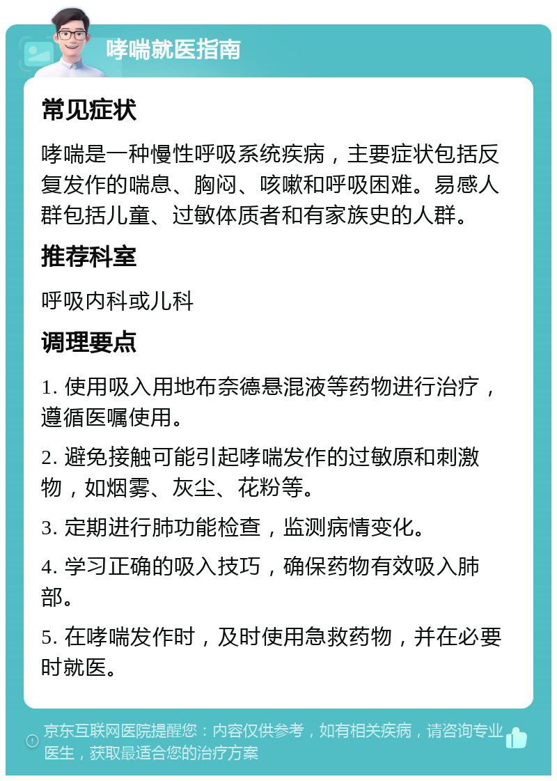 哮喘就医指南 常见症状 哮喘是一种慢性呼吸系统疾病，主要症状包括反复发作的喘息、胸闷、咳嗽和呼吸困难。易感人群包括儿童、过敏体质者和有家族史的人群。 推荐科室 呼吸内科或儿科 调理要点 1. 使用吸入用地布奈德悬混液等药物进行治疗，遵循医嘱使用。 2. 避免接触可能引起哮喘发作的过敏原和刺激物，如烟雾、灰尘、花粉等。 3. 定期进行肺功能检查，监测病情变化。 4. 学习正确的吸入技巧，确保药物有效吸入肺部。 5. 在哮喘发作时，及时使用急救药物，并在必要时就医。