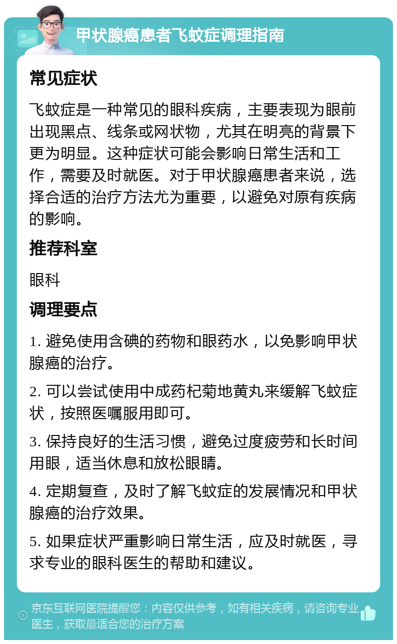 甲状腺癌患者飞蚊症调理指南 常见症状 飞蚊症是一种常见的眼科疾病，主要表现为眼前出现黑点、线条或网状物，尤其在明亮的背景下更为明显。这种症状可能会影响日常生活和工作，需要及时就医。对于甲状腺癌患者来说，选择合适的治疗方法尤为重要，以避免对原有疾病的影响。 推荐科室 眼科 调理要点 1. 避免使用含碘的药物和眼药水，以免影响甲状腺癌的治疗。 2. 可以尝试使用中成药杞菊地黄丸来缓解飞蚊症状，按照医嘱服用即可。 3. 保持良好的生活习惯，避免过度疲劳和长时间用眼，适当休息和放松眼睛。 4. 定期复查，及时了解飞蚊症的发展情况和甲状腺癌的治疗效果。 5. 如果症状严重影响日常生活，应及时就医，寻求专业的眼科医生的帮助和建议。