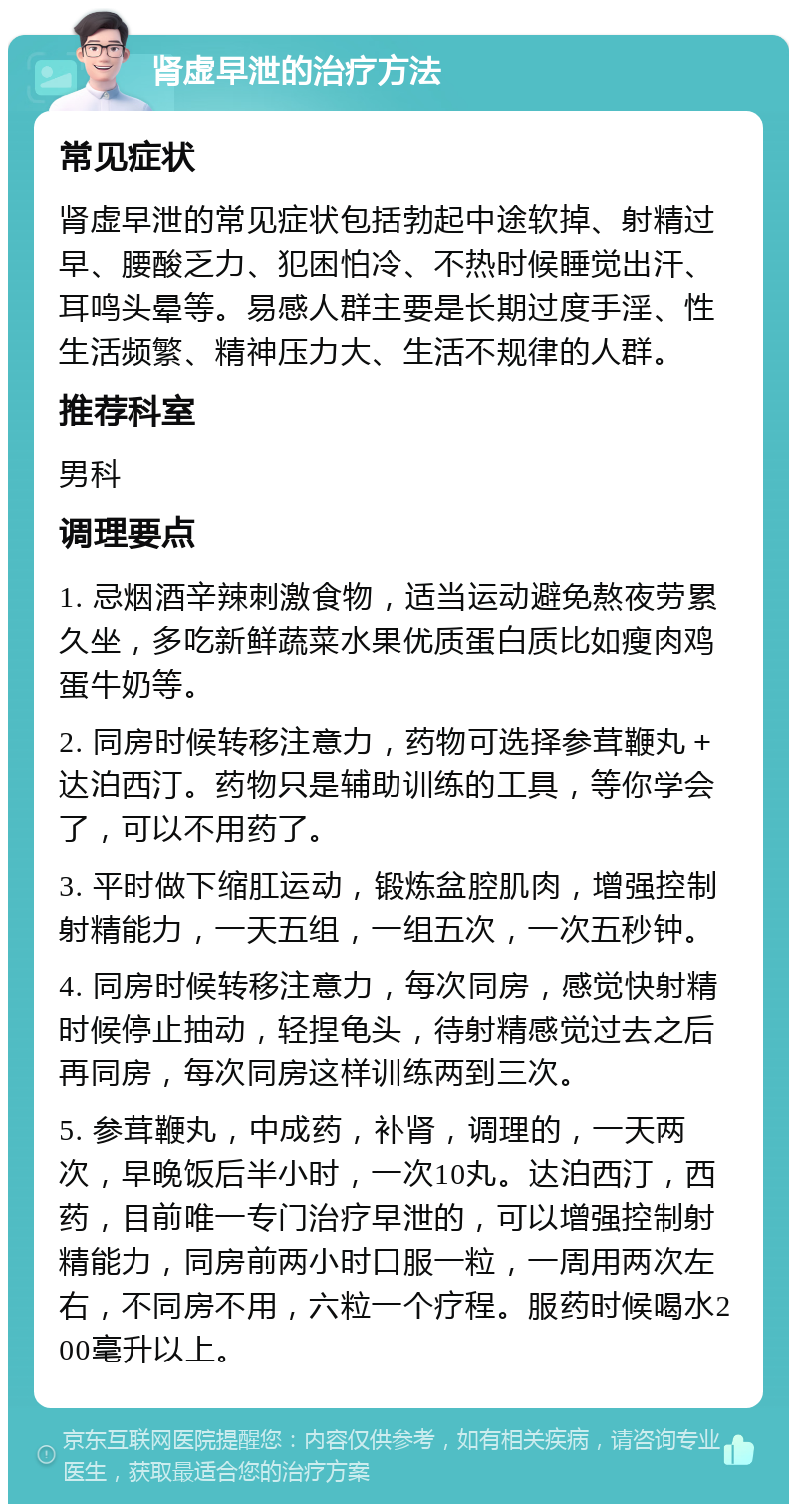 肾虚早泄的治疗方法 常见症状 肾虚早泄的常见症状包括勃起中途软掉、射精过早、腰酸乏力、犯困怕冷、不热时候睡觉出汗、耳鸣头晕等。易感人群主要是长期过度手淫、性生活频繁、精神压力大、生活不规律的人群。 推荐科室 男科 调理要点 1. 忌烟酒辛辣刺激食物，适当运动避免熬夜劳累久坐，多吃新鲜蔬菜水果优质蛋白质比如瘦肉鸡蛋牛奶等。 2. 同房时候转移注意力，药物可选择参茸鞭丸＋达泊西汀。药物只是辅助训练的工具，等你学会了，可以不用药了。 3. 平时做下缩肛运动，锻炼盆腔肌肉，增强控制射精能力，一天五组，一组五次，一次五秒钟。 4. 同房时候转移注意力，每次同房，感觉快射精时候停止抽动，轻捏龟头，待射精感觉过去之后再同房，每次同房这样训练两到三次。 5. 参茸鞭丸，中成药，补肾，调理的，一天两次，早晚饭后半小时，一次10丸。达泊西汀，西药，目前唯一专门治疗早泄的，可以增强控制射精能力，同房前两小时口服一粒，一周用两次左右，不同房不用，六粒一个疗程。服药时候喝水200毫升以上。