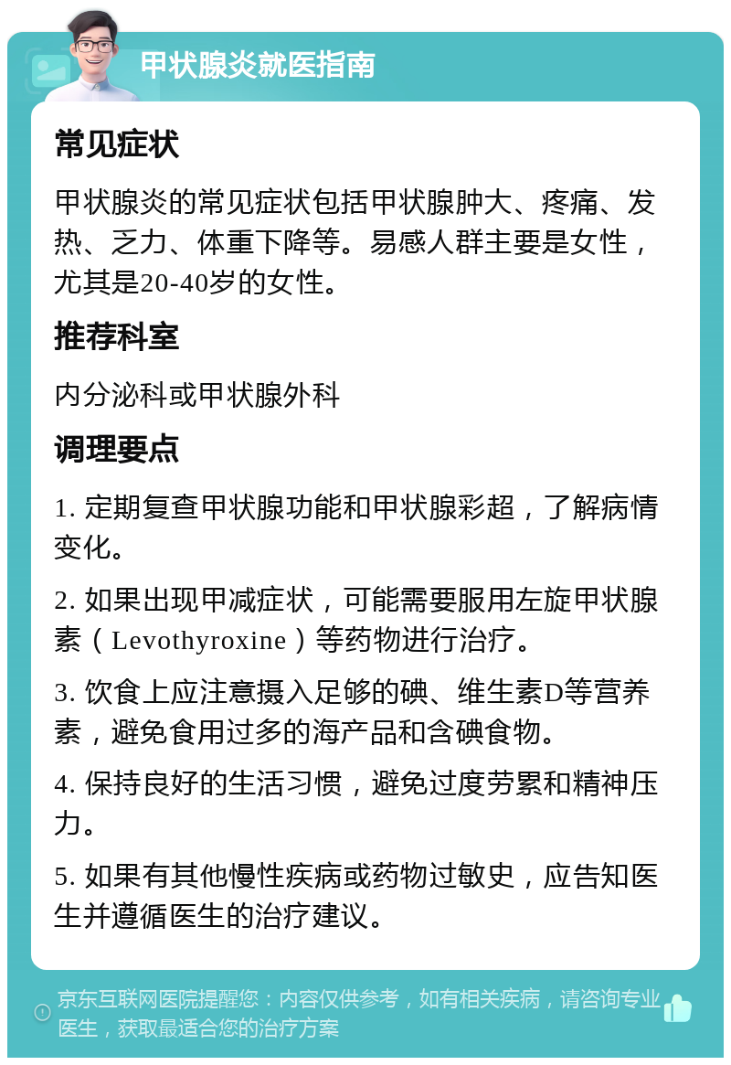 甲状腺炎就医指南 常见症状 甲状腺炎的常见症状包括甲状腺肿大、疼痛、发热、乏力、体重下降等。易感人群主要是女性，尤其是20-40岁的女性。 推荐科室 内分泌科或甲状腺外科 调理要点 1. 定期复查甲状腺功能和甲状腺彩超，了解病情变化。 2. 如果出现甲减症状，可能需要服用左旋甲状腺素（Levothyroxine）等药物进行治疗。 3. 饮食上应注意摄入足够的碘、维生素D等营养素，避免食用过多的海产品和含碘食物。 4. 保持良好的生活习惯，避免过度劳累和精神压力。 5. 如果有其他慢性疾病或药物过敏史，应告知医生并遵循医生的治疗建议。