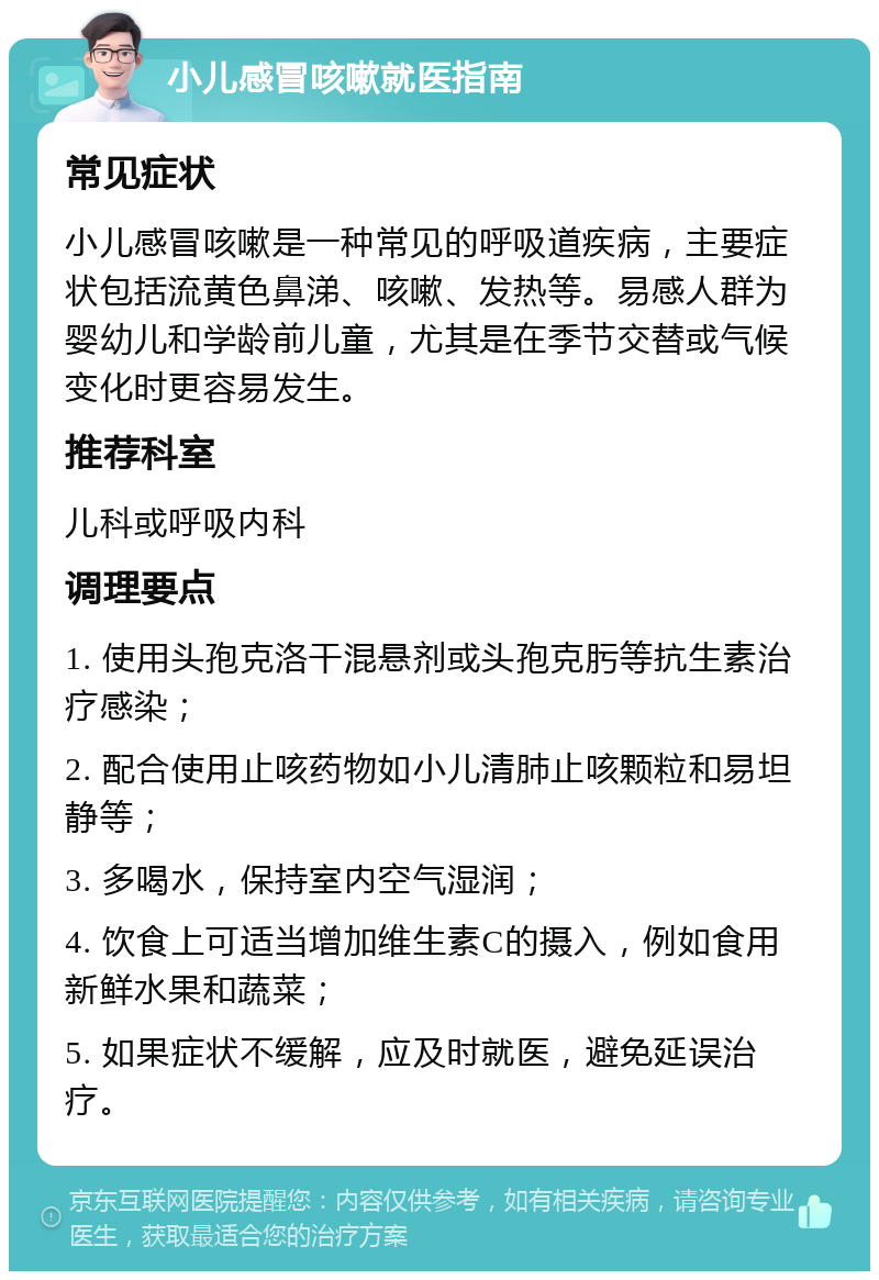 小儿感冒咳嗽就医指南 常见症状 小儿感冒咳嗽是一种常见的呼吸道疾病，主要症状包括流黄色鼻涕、咳嗽、发热等。易感人群为婴幼儿和学龄前儿童，尤其是在季节交替或气候变化时更容易发生。 推荐科室 儿科或呼吸内科 调理要点 1. 使用头孢克洛干混悬剂或头孢克肟等抗生素治疗感染； 2. 配合使用止咳药物如小儿清肺止咳颗粒和易坦静等； 3. 多喝水，保持室内空气湿润； 4. 饮食上可适当增加维生素C的摄入，例如食用新鲜水果和蔬菜； 5. 如果症状不缓解，应及时就医，避免延误治疗。