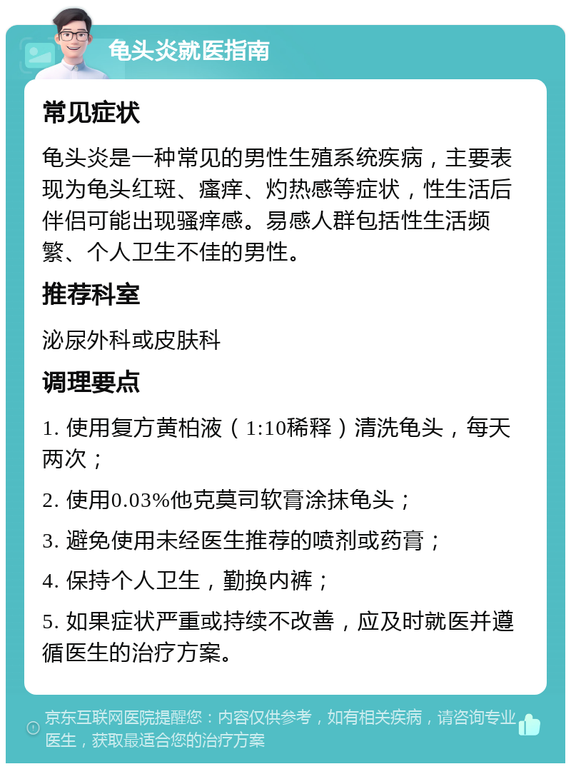 龟头炎就医指南 常见症状 龟头炎是一种常见的男性生殖系统疾病，主要表现为龟头红斑、瘙痒、灼热感等症状，性生活后伴侣可能出现骚痒感。易感人群包括性生活频繁、个人卫生不佳的男性。 推荐科室 泌尿外科或皮肤科 调理要点 1. 使用复方黄柏液（1:10稀释）清洗龟头，每天两次； 2. 使用0.03%他克莫司软膏涂抹龟头； 3. 避免使用未经医生推荐的喷剂或药膏； 4. 保持个人卫生，勤换内裤； 5. 如果症状严重或持续不改善，应及时就医并遵循医生的治疗方案。