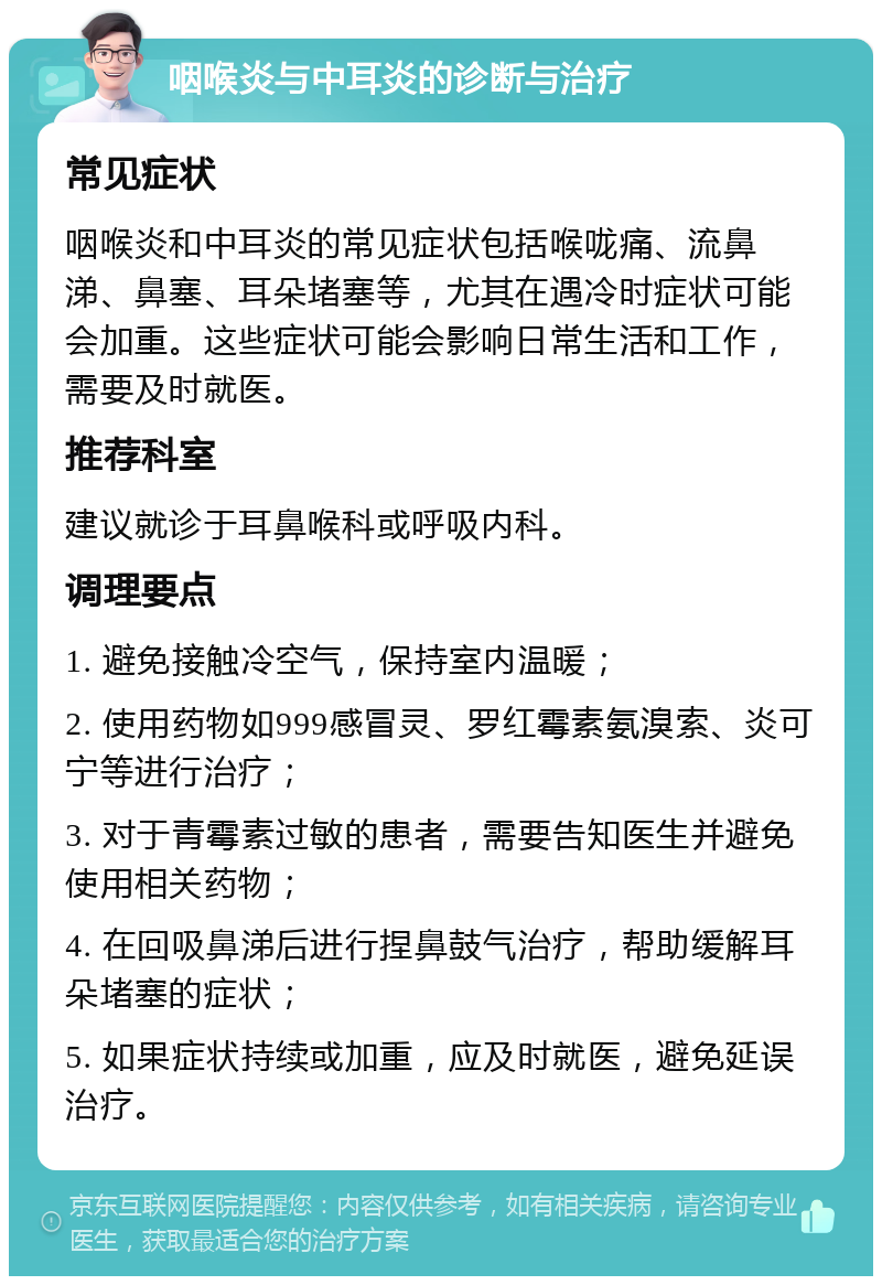 咽喉炎与中耳炎的诊断与治疗 常见症状 咽喉炎和中耳炎的常见症状包括喉咙痛、流鼻涕、鼻塞、耳朵堵塞等，尤其在遇冷时症状可能会加重。这些症状可能会影响日常生活和工作，需要及时就医。 推荐科室 建议就诊于耳鼻喉科或呼吸内科。 调理要点 1. 避免接触冷空气，保持室内温暖； 2. 使用药物如999感冒灵、罗红霉素氨溴索、炎可宁等进行治疗； 3. 对于青霉素过敏的患者，需要告知医生并避免使用相关药物； 4. 在回吸鼻涕后进行捏鼻鼓气治疗，帮助缓解耳朵堵塞的症状； 5. 如果症状持续或加重，应及时就医，避免延误治疗。