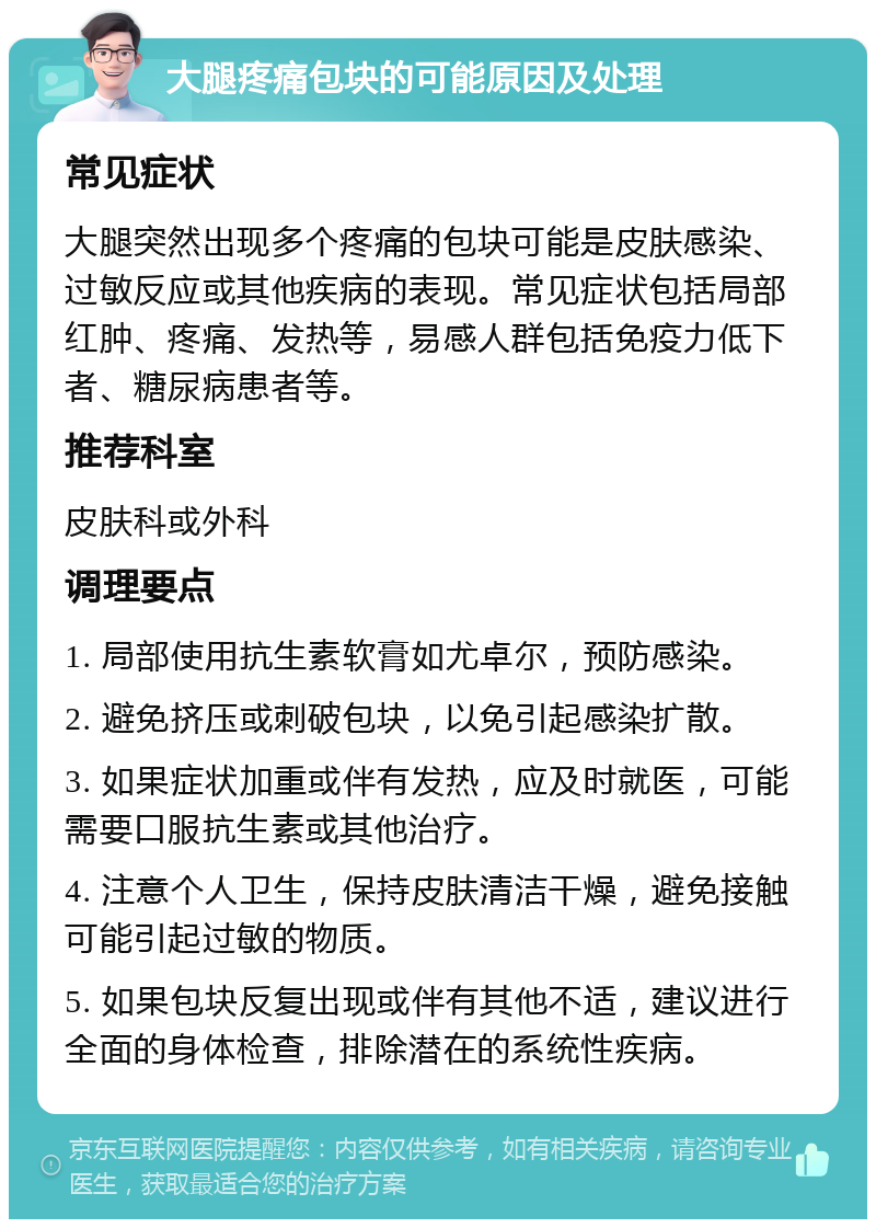 大腿疼痛包块的可能原因及处理 常见症状 大腿突然出现多个疼痛的包块可能是皮肤感染、过敏反应或其他疾病的表现。常见症状包括局部红肿、疼痛、发热等，易感人群包括免疫力低下者、糖尿病患者等。 推荐科室 皮肤科或外科 调理要点 1. 局部使用抗生素软膏如尤卓尔，预防感染。 2. 避免挤压或刺破包块，以免引起感染扩散。 3. 如果症状加重或伴有发热，应及时就医，可能需要口服抗生素或其他治疗。 4. 注意个人卫生，保持皮肤清洁干燥，避免接触可能引起过敏的物质。 5. 如果包块反复出现或伴有其他不适，建议进行全面的身体检查，排除潜在的系统性疾病。