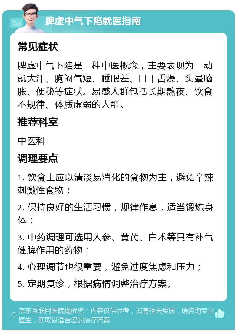 脾虚中气下陷就医指南 常见症状 脾虚中气下陷是一种中医概念，主要表现为一动就大汗、胸闷气短、睡眠差、口干舌燥、头晕脑胀、便秘等症状。易感人群包括长期熬夜、饮食不规律、体质虚弱的人群。 推荐科室 中医科 调理要点 1. 饮食上应以清淡易消化的食物为主，避免辛辣刺激性食物； 2. 保持良好的生活习惯，规律作息，适当锻炼身体； 3. 中药调理可选用人参、黄芪、白术等具有补气健脾作用的药物； 4. 心理调节也很重要，避免过度焦虑和压力； 5. 定期复诊，根据病情调整治疗方案。