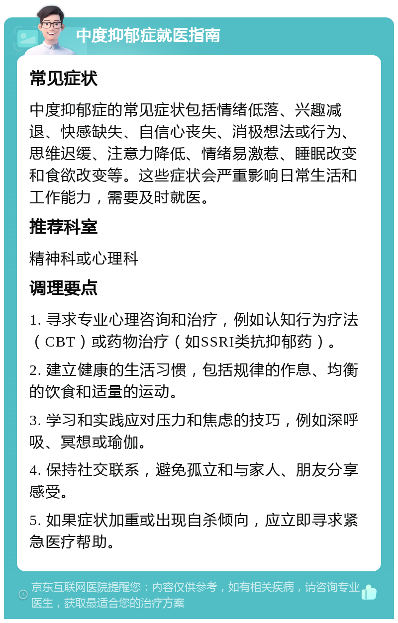 中度抑郁症就医指南 常见症状 中度抑郁症的常见症状包括情绪低落、兴趣减退、快感缺失、自信心丧失、消极想法或行为、思维迟缓、注意力降低、情绪易激惹、睡眠改变和食欲改变等。这些症状会严重影响日常生活和工作能力，需要及时就医。 推荐科室 精神科或心理科 调理要点 1. 寻求专业心理咨询和治疗，例如认知行为疗法（CBT）或药物治疗（如SSRI类抗抑郁药）。 2. 建立健康的生活习惯，包括规律的作息、均衡的饮食和适量的运动。 3. 学习和实践应对压力和焦虑的技巧，例如深呼吸、冥想或瑜伽。 4. 保持社交联系，避免孤立和与家人、朋友分享感受。 5. 如果症状加重或出现自杀倾向，应立即寻求紧急医疗帮助。