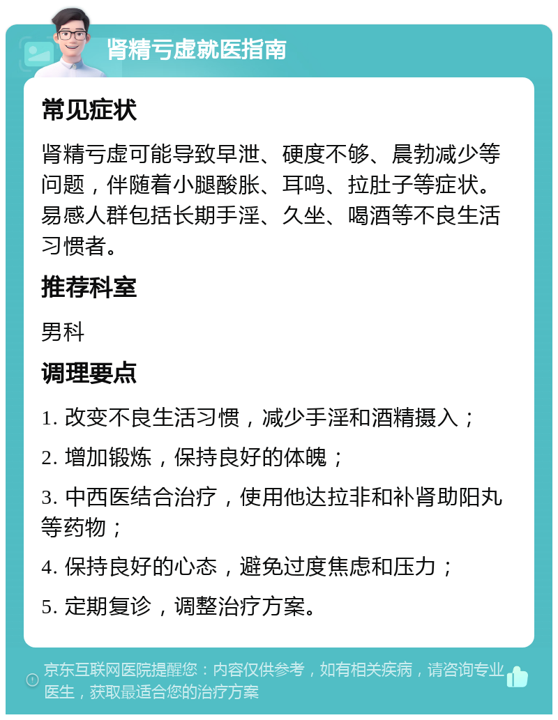 肾精亏虚就医指南 常见症状 肾精亏虚可能导致早泄、硬度不够、晨勃减少等问题，伴随着小腿酸胀、耳鸣、拉肚子等症状。易感人群包括长期手淫、久坐、喝酒等不良生活习惯者。 推荐科室 男科 调理要点 1. 改变不良生活习惯，减少手淫和酒精摄入； 2. 增加锻炼，保持良好的体魄； 3. 中西医结合治疗，使用他达拉非和补肾助阳丸等药物； 4. 保持良好的心态，避免过度焦虑和压力； 5. 定期复诊，调整治疗方案。